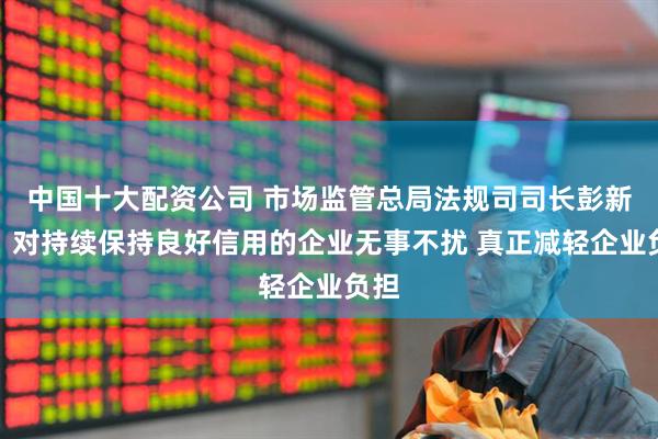 中国十大配资公司 市场监管总局法规司司长彭新民：对持续保持良好信用的企业无事不扰 真正减轻企业负担
