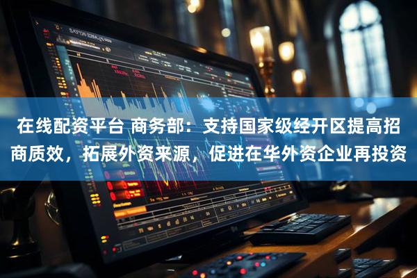 在线配资平台 商务部：支持国家级经开区提高招商质效，拓展外资来源，促进在华外资企业再投资