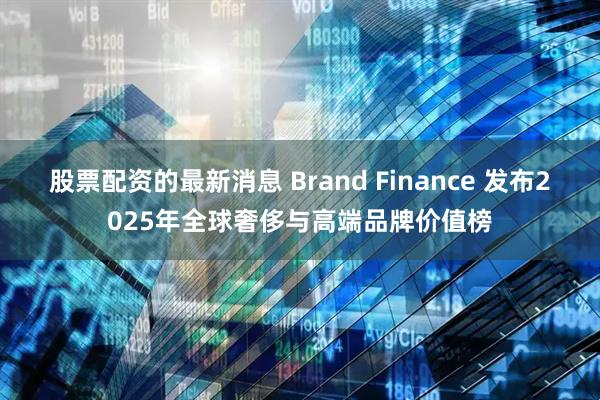 股票配资的最新消息 Brand Finance 发布2025年全球奢侈与高端品牌价值榜