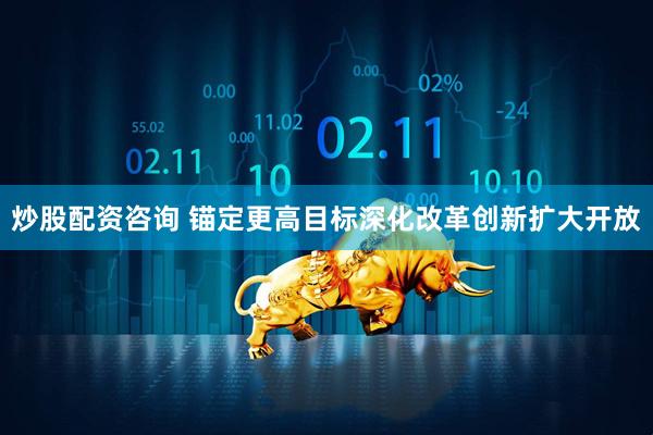炒股配资咨询 锚定更高目标深化改革创新扩大开放