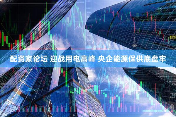 配资家论坛 迎战用电高峰 央企能源保供底盘牢
