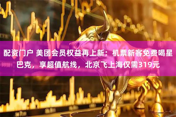 配资门户 美团会员权益再上新：机票新客免费喝星巴克，享超值航线，北京飞上海仅需319元
