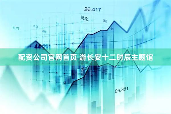 配资公司官网首页 游长安十二时辰主题馆