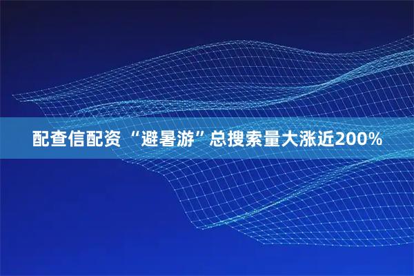 配查信配资 “避暑游”总搜索量大涨近200%