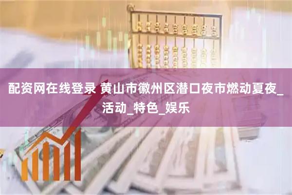 配资网在线登录 黄山市徽州区潜口夜市燃动夏夜_活动_特色_娱乐
