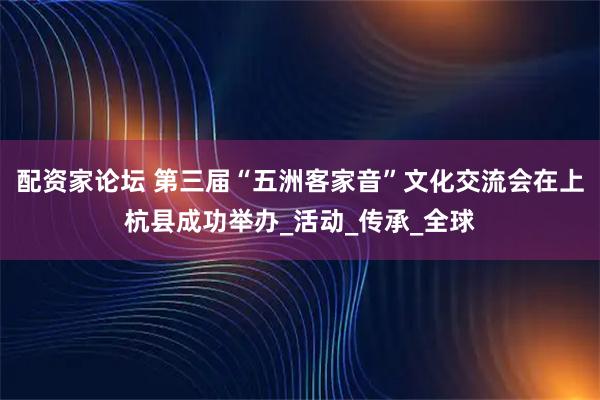 配资家论坛 第三届“五洲客家音”文化交流会在上杭县成功举办_活动_传承_全球