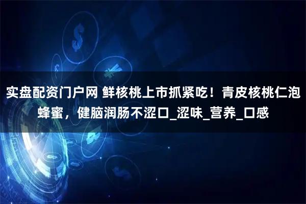 实盘配资门户网 鲜核桃上市抓紧吃！青皮核桃仁泡蜂蜜，健脑润肠不涩口_涩味_营养_口感