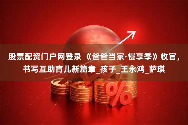 股票配资门户网登录 《爸爸当家·慢享季》收官，书写互助育儿新篇章_孩子_王永鸿_萨琪