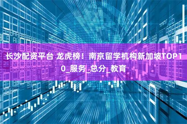 长沙配资平台 龙虎榜！南京留学机构新加坡TOP10_服务_总分_教育