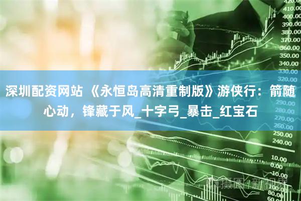 深圳配资网站 《永恒岛高清重制版》游侠行：箭随心动，锋藏于风_十字弓_暴击_红宝石