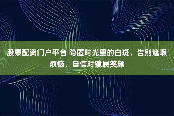 股票配资门户平台 隐匿时光里的白斑，告别遮瑕烦恼，自信对镜展笑颜