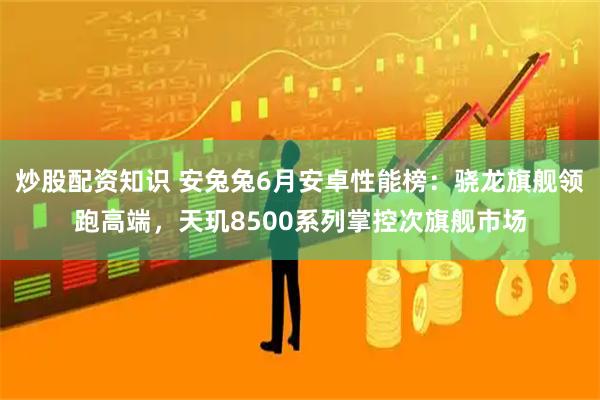 炒股配资知识 安兔兔6月安卓性能榜：骁龙旗舰领跑高端，天玑8500系列掌控次旗舰市场