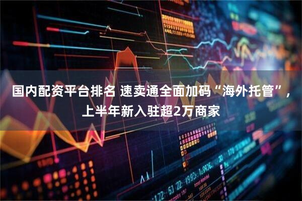 国内配资平台排名 速卖通全面加码“海外托管”，上半年新入驻超2万商家