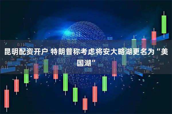 昆明配资开户 特朗普称考虑将安大略湖更名为“美国湖”
