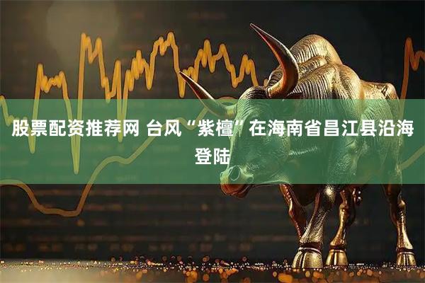 股票配资推荐网 台风“紫檀”在海南省昌江县沿海登陆